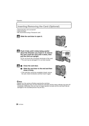 Page 26VQT2A6126
Preparation
Inserting/Removing the Card (Optional)
Check that this unit is turned off.
 Close the flash.
 We recommend using a Panasonic card.
Slide the card door to open it.
Push it fully until it clicks being careful 
about the direction you insert it. To remove 
the card, push the card until it clicks, then 
pull the card out upright.
A : Do not touch the connection terminals of the card.The card may be damaged if it is not fully inserted.
1: Close the card door.
2: Slide the card door to...