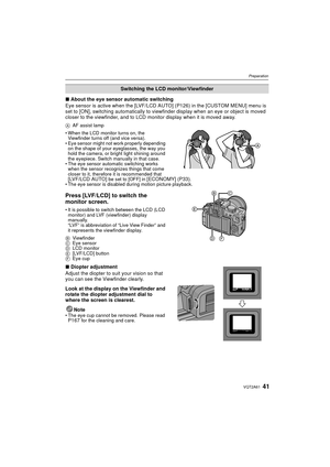 Page 4141VQT2A61
Preparation
∫About the eye sensor automatic switching
Eye sensor is active when the [LVF/LCD AU TO] (P126) in the [CUSTOM MENU] menu is 
set to [ON], switching automatically to view finder display when an eye or object is moved 
closer to the viewfinder, and to LCD monitor display when it is moved away.
A AF assist lamp
 When the LCD monitor turns on, the 
Viewfinder turns off (and vice versa).
 Eye sensor might not work properly depending 
on the shape of your eyeglasses, the way you 
hold the...