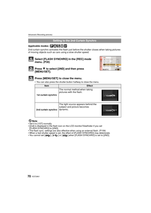 Page 70VQT2A6170
Advanced (Recording pictures)
Applicable modes: 
2nd curtain synchro activates the flash just before the shutter closes when taking pictures 
of moving objects such as cars using a slow shutter speed.
Select [FLASH SYNCHRO] in the [REC] mode 
menu. (P30)
Press 4 to select [2ND] and then press 
[MENU/SET].
Press [MENU/SET]  to close the menu.
 You can also press the shutter button halfway to close the menu.
NoteSet it to [1ST] normally.
 [2nd] is displayed in the flash icon on the LCD...