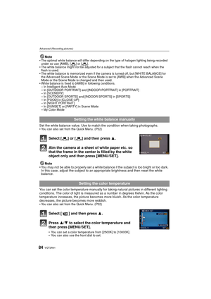 Page 84VQT2A6184
Advanced (Recording pictures)
NoteThe optimal white balance will differ depending on the type of halogen lighting being recorded 
under so use [AWB], [ ] or [ ].
 The white balance might not be adjusted for a subject that the flash cannot reach when the 
flash is used.
 The white balance is memorized even if the camera is turned off, but [WHITE BALANCE] for 
the Advanced Scene Mode or the Scene Mode is set to [AWB] when the Advanced Scene 
Mode or the Scene Mode is changed and then used.
 White...