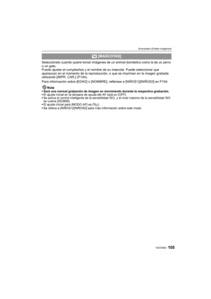 Page 105105VQT2A63
Avanzadas (Grabar imágenes)
Selecciónelo cuando quiere tomar imágenes de un animal doméstico como la de un perro 
o un gato.
Puede ajustar el cumpleaños y el nombre de su mascota. Puede seleccionar que 
aparezcan en el momento de la reproducción, o que se impriman en la imagen grabada 
utilizando [IMPR. CAR.] (P144).
Para información sobre [EDAD] o [NOMBRE], refiérase a [NIÑOS1]/[NIÑOS2] en P104.
Nota
Será una normal grabación de imagen en movimiento durante la respectiva grabación.
El ajuste...