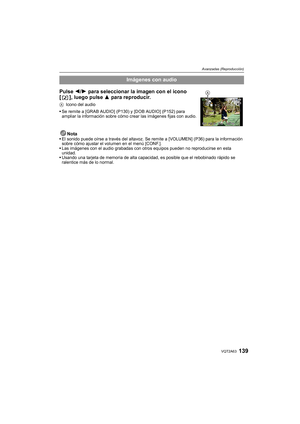 Page 139139VQT2A63
Avanzadas (Reproducción)
NotaEl sonido puede oírse a través del altavoz. Se remite a [VOLUMEN] (P36) para la información 
sobre cómo ajustar el volumen en el menú [CONF.].
Las imágenes con el audio grabadas con otros equipos pueden no reproducirse en esta 
unidad.
Usando una tarjeta de memoria de alta capacidad, es posible que el rebobinado rápido se 
ralentice más de lo normal.
Imágenes con audio
Pulse 2/1 para seleccionar la imagen con el icono 
[ ], luego pulse 3 para reproducir.
AIcono del...
