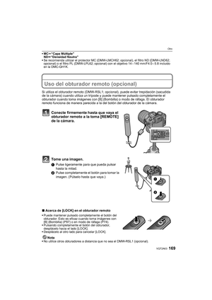 Page 169169VQT2A63
Otro
MCu“Capa Múltiple”
NDu“Densidad Neutra”
Se recomienda utilizar el protector MC (DMW-LMCH62; opcional), el filtro ND (DMW-LND62; 
opcional) o el filtro PL (DMW-LPL62; opcional) con el objetivo 14 – 140 mm/F4.0 – 5.8 incluido 
en la DMC-GH1K.
Uso del obturador remoto (opcional)
Si utiliza el obturador remoto (DMW-RSL1; opcional), puede evitar trepidación (sacudida 
de la cámara) cuando utiliza un trípode y puede mantener pulsado completamente el 
obturador cuando toma imágenes con [B]...