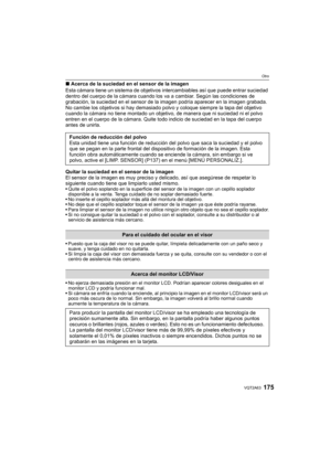 Page 175175VQT2A63
Otro
∫Acerca de la suciedad en el sensor de la imagen
Esta cámara tiene un sistema de objetivos intercambiables así que puede entrar suciedad 
dentro del cuerpo de la cámara cuando los va a cambiar. Según las condiciones de 
grabación, la suciedad en el sensor de la imagen podría aparecer en la imagen grabada.
No cambie los objetivos si hay demasiado polvo y coloque siempre la tapa del objetivo 
cuando la cámara no tiene montado un objetivo, de manera que ni suciedad ni el polvo 
entren en el...