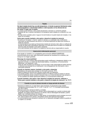 Page 177177VQT2A63
Otro
No deje la tarjeta donde hay una alta temperatura, ni donde se generan fácilmente ondas 
electromagnéticas o electricidad estática o esté expuesta a la luz directa del sol.
No doble ni haga caer la tarjeta.La tarjeta puede dañarse o bien puede perjudicarse o borrarse su contenido grabado.
Después del uso y cuando la almacena o la transporta meta la tarjeta en su estuche o en una 
bolsa.
No deje entrar suciedad, polvo ni agua en los terminales en la parte trasera de la tarjeta, ni los...