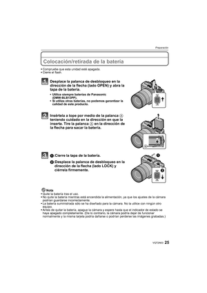 Page 2525VQT2A63
Preparación
Colocación/retirada de la batería
Compruebe que esta unidad esté apagada.
Cierre el flash.
Desplace la palanca de desbloqueo en la 
dirección de la flecha (lado OPEN) y abra la 
tapa de la batería.
Utilice siempre baterías de Panasonic 
(DMW-BLB13PP).
Si utiliza otras baterías, no podemos garantizar la 
calidad de este producto.
Insértela a tope por medio de la palanca A 
teniendo cuidado en la dirección en que la 
inserta. Tire la palanca A en la dirección de 
la flecha para sacar...