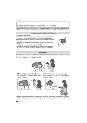 Page 40VQT2A6340
Preparación
Cómo mantener el monitor LCD/Visor
Al comienzo el [LVF/LCD AUTOMÁ.] (P133) está ajustado en [ON]. Cambiará a la visualización 
del visor y se apagará el monitor LCD cuando hay una mano o un objeto cerca del sensor ocular.
ALámpara de ayuda AF
Agarre suavemente la cámara con ambas manos, tenga los brazos 
inmóviles a su lado y quédese con los pies un poco separados.
Preste atención en no mover la cámara cuando pulsa el botón del 
obturador.
No cubra con sus dedos u otros objetos el...