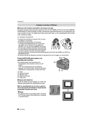 Page 42VQT2A6342
Preparación
∫Acerca del cambio automático del sensor de ojos
El sensor de ojos está activado cuando [LVF/LCD AUTOMÁ.] (P133) en el menú [MENÚ 
PERSONALIZ.] está ajustado a [ON], cambiando automáticamente a la visualización del 
visor cuando un ojo o un objeto se mueve cerca del visor, y a la visualización del monitor 
LCD cuando se aleja.
ALámpara de ayuda AF
Cuando se enciende el monitor LCD, el visor 
se apaga (y viceversa).
El sensor de ojos podría no funcionar 
correctamente dependiendo de...