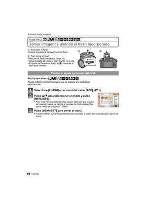 Page 66VQT2A6366
Avanzadas (Grabar imágenes)
Modo [REC]: 
Tomar imágenes usando el flash incorporado
APara abrir el flashDeslice la palanca de apertura del flash.
BPara cerrar el flashPresione el flash hasta que haga clic.Tenga cuidado de cerrar el flash cuando no lo usa.El ajuste del flash está fijado a [Œ] mientras el 
flash está cerrado.
Modos aplicables: 
Ajuste el flash incorporado para que se adapte a la grabación.Abra el flash.
Seleccione [FLASH] en el menú del modo [REC]. (P31)
Pulse 3/4 para...