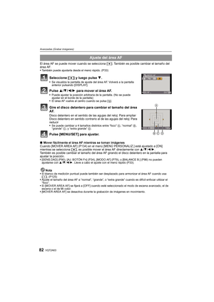 Page 82VQT2A6382
Avanzadas (Grabar imágenes)
El área AF se puede mover cuando se selecciona [Ø]. También es posible cambiar el tamaño del 
área AF.
También puede ajustarla desde el menú rápido. (P33)
Seleccione [Ø] y luego pulse 4.Se visualiza la pantalla de ajuste del área AF. Volverá a la pantalla 
anterior pulsando [DISPLAY].
Pulse 3/4/2/1 para mover el área AF.Puede ajustar la posición arbitraria de la pantalla. (No se puede 
ajustar en el borde de la pantalla)
El área AF vuelve al centro cuando se pulsa...