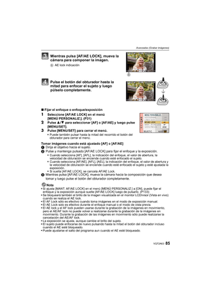 Page 8585VQT2A63
Avanzadas (Grabar imágenes)
Mientras pulsa [AF/AE LOCK], mueva la 
cámara para componer la imagen.
BAE lock indicación
Pulse el botón del obturador hasta la 
mitad para enfocar el sujeto y luego 
púlselo completamente.
∫Fijar el enfoque o enfoque/exposición
1Seleccione [AF/AE LOCK] en el menú
[MENÚ PERSONALIZ.]. (P31)
2Pulse 3/4 para seleccionar [AF] o [AF/AE] y luego pulse 
[MENU/SET].
3Pulse [MENU/SET] para cerrar el menú.Puede también pulsar hasta la mitad del recorrido el botón del...