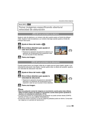 Page 9595VQT2A63
Avanzadas (Grabar imágenes)
Modo [REC]: ±´
Tomar imágenes especificando abertura/
velocidad de obturación
Ajuste el valor de abertura a un número más alto cuando quiere un fondo de enfoque 
nítido. Ajuste el valor de abertura a un número más bajo cuando quiere un fondo de 
enfoque más suave.
Ajuste el disco del modo a  [ ].
Gire el disco delantero para ajustar el 
valor de la abertura.
Pasará de la operación de ajuste de la abertura a la 
operación de compensación de la exposición cada 
vez que...