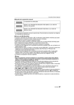 Page 9797VQT2A63
Avanzadas (Grabar imágenes)
∫Ayuda de la exposición manual
La ayuda para la exposición manual es aproximada. Recomendamos comprobar las imágenes 
en la pantalla de reproducción.
∫Acerca de [B] (Bombilla)
Si ajusta la velocidad de obturación a [B], el obturador queda abierto mientras que pulsa 
completamente el respectivo botón (hasta cerca de 4 minutos).
El obturador se cierra si suelta el respectivo botón.
Úselo cuando quiere mantener el obturador abierto por un largo período de tiempo para...