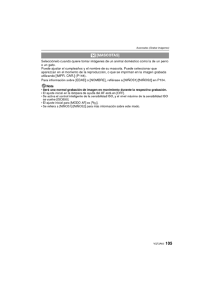 Page 105105VQT2A63
Avanzadas (Grabar imágenes)
Selecciónelo cuando quiere tomar imágenes de un animal doméstico como la de un perro 
o un gato.
Puede ajustar el cumpleaños y el nombre de su mascota. Puede seleccionar que 
aparezcan en el momento de la reproducción, o que se impriman en la imagen grabada 
utilizando [IMPR. CAR.] (P144).
Para información sobre [EDAD] o [NOMBRE], refiérase a [NIÑOS1]/[NIÑOS2] en P104.
Nota
Será una normal grabación de imagen en movimiento durante la respectiva grabación.
 El ajuste...