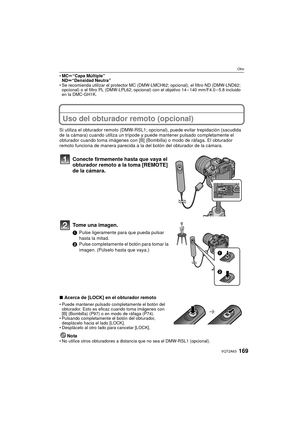 Page 169169VQT2A63
Otro
MCu“Capa Múltiple”
NDu“Densidad Neutra”
 Se recomienda utilizar el protector MC (DMW-L MCH62; opcional), el filtro ND (DMW-LND62; 
opcional) o el filtro PL (DMW-LPL62; opcional) con el objetivo 14 – 140 mm/F4.0 – 5.8 incluido 
en la DMC-GH1K.
Uso del obturador remoto (opcional)
Si utiliza el obturador remoto (DMW-RSL1;  opcional), puede evitar trepidación (sacudida 
de la cámara) cuando utiliza un trípode y puede mantener pulsado completamente el 
obturador cuando toma imágenes con [B]...