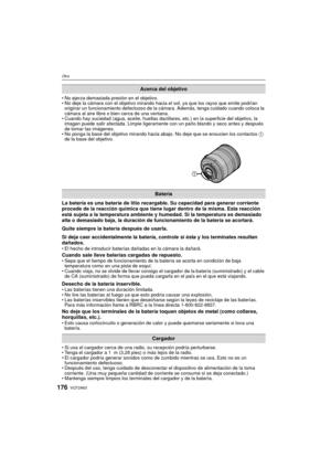 Page 176VQT2A63176
Otro
No ejerza demasiada presión en el objetivo.
 No deje la cámara con el objetivo mirando hacia el sol, ya que los rayos que emite podrían 
originar un funcionamiento defectuoso de la cámara. Además, tenga cuidado cuando coloca la 
cámara al aire libre o bien cerca de una ventana.
 Cuando hay suciedad (agua, aceite, huellas dactilares, etc.) en la superficie del objetivo, la 
imagen puede salir afectada. Limpie ligeramente con un paño blando y seco antes y después 
de tomar las imágenes.
 No...