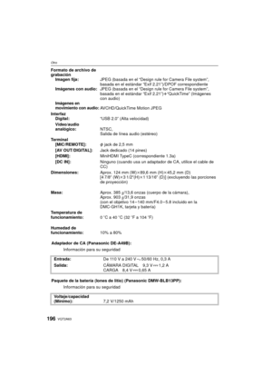 Page 196VQT2A63196
Otro
Formato de archivo de 
grabaciónImagen fija: JPEG (basada en el “Design rule for Camera File system”, 
basada en el estándar “Exif 2.21”)/DPOF correspondiente
Imágenes con audio: JPEG (basada en el “Design rule for Camera File system”, 
basada en el estándar “Exif 2.21”) r“QuickTime” (Imágenes 
con audio)
Imágenes en 
movimiento con audio:AVCHD/QuickTime Motion JPEG
Interfaz Digital: “USB 2.0” (Alta velocidad)
Vídeo/audio 
analógico: NTSC,
Salida de línea audio (estéreo)
Terminal...