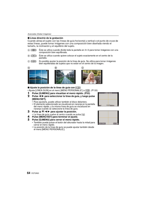 Page 64VQT2A6364
Avanzadas (Grabar imágenes)
∫Línea directriz de la grabación
Cuando alinea el sujeto con las líneas de guía horizontal y vertical o el punto de cruce de 
estas líneas, puede tomar imágenes con una composición bien diseñada viendo el 
tamaño, la inclinación y el equilibrio del sujeto.
∫ Ajuste la posición de la línea de guía con [ ]
Ajuste [LÍNEA GUÍA] en el menú [MENÚ PERSONALIZ.] a [ ]. (P133)
1Pulse [Q.MENU] para visualizar el menú rápido. (P33)
2Pulse  2/1  para seleccionar la línea de guía,...