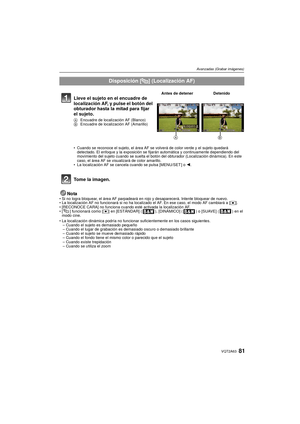 Page 8181VQT2A63
Avanzadas (Grabar imágenes)
NotaSi no logra bloquear, el área AF parpadeará en rojo y desaparecerá. Intente bloquear de nuevo.
 La localización AF no funcionará si no ha localizado el AF. En ese caso, el modo AF cambiará a [ Ø].
 [RECONOCE CARA] no funciona cuando esté activada la localización AF.
 [ ] funcionará como [ Ø] en [ESTÁNDAR] ( ), [DINÁMICO] ( ) o [SUAVE] ( ) en el 
modo cine.
 La localización dinámica podría no funcionar suficientemente en los casos siguientes.
– Cuando el sujeto es...