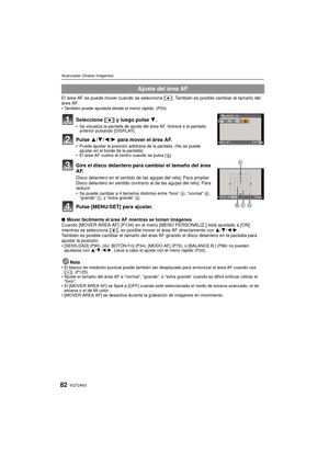 Page 82VQT2A6382
Avanzadas (Grabar imágenes)
El área AF se puede mover cuando se selecciona [Ø]. También es posible cambiar el tamaño del 
área AF.
 También puede ajustarla desde el menú rápido. (P33)
Seleccione [ Ø] y luego pulse  4.Se visualiza la pantalla de ajuste del área AF. Volverá a la pantalla 
anterior pulsando [DISPLAY].
Pulse 3/ 4/2 /1  para mover el área AF.Puede ajustar la posición arbitraria de la pantalla. (No se puede 
ajustar en el borde de la pantalla)
 El área AF vuelve al centro cuando se...