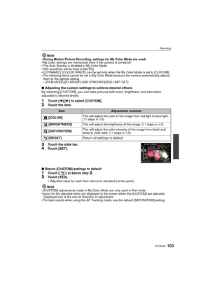 Page 103103VQT3A36
Recording
Note
•During Motion Picture Recording, settings for My Color Mode are used.•My Color settings are memorized even if the camera is turned off.•The Auto Bracket is disabled in My Color Mode.•ISO sensitivity will be fixed to [AUTO].•[I.DYNAMIC], [COLOR SPACE] can be set only when the My Color Mode is set to [CUSTOM].•The following items cannot be set in My Color Mode because the camera automatically adjusts 
them to the optimal setting.
–[FILM MODE]/[FLASH]/[FLASH SYNCHRO]/[ISO LIMIT...