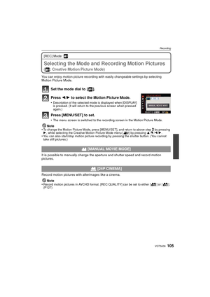 Page 105105VQT3A36
Recording
[REC] Mode: 
RecordingSelecting the Mode and Recording Motion Pictures
( : Creative Motion Picture Mode)
You can enjoy motion picture recording with easily changeable settings by selecting 
Motion Picture Mode.
Set the mode dial to  [ ].
Press 2/1 to select the Motion Picture Mode.
•Description of the selected mode is displayed when [DISPLAY] 
is pressed. (It will return to the previous screen when pressed 
again.)
Press [MENU/SET] to set.
•The menu screen is switched to the...