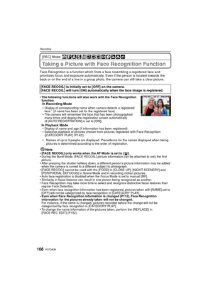 Page 108VQT3A36108
Recording
[REC] Mode: 
Taking a Picture with Face Recognition Function
Face Recognition is a function which finds a face resembling a registered face and 
prioritizes focus and exposure automatically. Even if the person is located towards the 
back or on the end of a line in a group photo, the camera can still take a clear picture.
•
The following functions will also work with the Face Recognition 
function.
In Recording Mode
–Display of corresponding name when camera detects a registered...