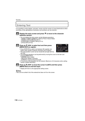 Page 116VQT3A36116
Recording
Entering Text
It is possible to enter babies’ and pets’ names and the names of travel destinations when 
recording. (Only alphabetical characters and symbols can be entered.)
Display the entry screen and press 4 to move to the character 
selection section.
•You can display the entry screen via the following operations.–[NAME] of [BABY1]/[BABY2] or [PET] (P100) in Scene Mode.–[NAME] in [FACE RECOG.] (P111)–[LOCATION] in [TRAVEL DATE] (P114)–[TITLE EDIT] (P143)
Press 3/ 4/2/1 to select...