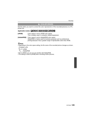 Page 125125VQT3A36
Recording
Set this when you want to correct the color reproduction of the recorded pictures on a PC, 
printer etc.
Applicable modes: Note
•
Depending on the color space setting, the file name of the recorded picture changes as shown.
•Set to sRGB if you are not very familiar with AdobeRGB.•The setting is fixed to [sRGB] when recording motion pictures.
  [COLOR SPACE]
[sRGB] : Color space is set to sRGB color space.
This is widely used in computer related equipment.
[AdobeRGB] : Color space is...