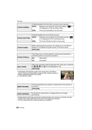 Page 134VQT3A36134
Recording
•It will display dial operation guide to the screen that is possible to 
perform Exposure Compensation, Program Shift, aperture setting, or 
shutter speed setting when set to [ON].
A Dial operation guide
•Imaging device and image processing is optimized when the camera is purchased. Use this 
function when bright spots that do not exist in the subject get recorded.
•Turn the camera off and on after the pixels are corrected.
[TOUCH Q.MENU]
Enables/disables the Quick Menu during the...