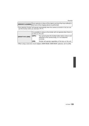 Page 135135VQT3A36
Recording
•Dust reduction function will operate automatically when the camera is turned on, but you can 
use this function when you see dust. (P177)
•When using a Leica lens mount adaptor (DMW-MA2M, DMW-MA3R; optional), set it to [ON].
[SENSOR CLEANING]Dust reduction to blow off the debris and dust that have affixed to 
the front of the imaging device is performed.
[SHOOT W/O LENS]
It is possible to setup so the shutter will not operate when there is 
no lens on the unit.
[OFF]:You cannot...