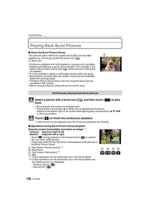 Page 136VQT3A36136
Playback/Editing
Playback/EditingPlaying Back Burst Pictures
Select a picture with a burst icon [˜], and then touch [ ] to play 
back.
•Burst pictures are continuously played back.•Pressing the cursor button  3 to allows you to playback burst pictures.
Display at the bottom right of the screen while playing back corresponds to  3/4/2/1 
on the cursor button.
Touch [ ] to finish the continuous playback.
•It will resume normal playback once  the continuous playback has finished.
∫About the Burst...