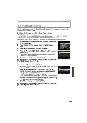 Page 137137VQT3A36
Playback/Editing
Editing Burst Pictures
You can edit the pictures in the Burst Picture Group as single pictures or in group units 
(including all pictures in group).
∫Editing single pictures within a Burst Picture Group
•
The following editing menu can be used.–[TITLE EDIT] (P143), [TEXT STAMP] (P144), [CROPPING] (P147), [ASPECT CONV.] 
(P147), [FAVORITE] (P149), [PRINT SET] (P150), [PROTECT] (P151)
To select an image during continuous playbac k of burst pictures (Burst Play menu)
To select an...