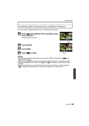 Page 139139VQT3A36
Playback/Editing
Creating Still Pictures from a Motion Picture
You can create a single still picture from a recorded motion picture.
Touch [ ] during Motion Picture playback using 
touch operation.
•Motion picture is paused.
Touch [SAVE].
Touch [YES].
Touch [ ] to finish.
Note
•It will be saved with [PICTURE SIZE] set to [S] (2 M), [ASPECT RATIO] set to [ W], and 
[QUALITY] set to [ ›].
•Still pictures created from a motion picture may be coarser than with normal picture quality.•While...