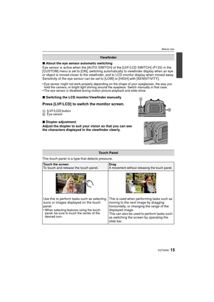 Page 1515VQT3A36
Before Use
∫About the eye sensor automatic switching
Eye sensor is active when the [AUTO SWITCH] of the [LVF/LCD SWITCH] (P133) in the 
[CUSTOM] menu is set to [ON], switching automatically to viewfinder display when an eye 
or object is moved closer to the viewfinder, and to LCD monitor display when moved away.
Sensitivity of the eye sensor can be set to [LOW] or [HIGH] with [SENSITIVITY].
•
Eye sensor might not work properly depending on the shape of your eyeglasses, the way you 
hold the...