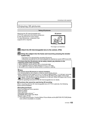 Page 153153VQT3A36
Connecting to other equipment
Connecting to other equipmentEnjoying 3D pictures
Attach the 3D interchangeable lens to the camera. (P20)
Bring the subject into the frame and record by pressing the shutter 
button fully.
•Focusing is not required when recording 3D pictures.•Still pictures recorded with the 3D interchangeable lens attached are saved in MPO format (3D).
Note
•You cannot record 3D pictures in vertical orientation.•It is recommended to use a tripod or a flash to record steady...