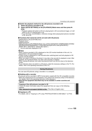 Page 155155VQT3A36
Connecting to other equipment
∫Switch the playback method for the still pictures recorded in 3D1Select the picture recorded in 3D.
2Select [2D/3D SETTINGS] on the [PLAYBACK] Mode menu and then press  1. 
(P55)
•
Playback method will switch to 3D if it is playing back in 2D (conventional image), or it will 
switch to 2D if it is playing back in 3D.
•If you feel tired, uncomfortable or otherwise strange when playing back pictures recorded 
in 3D, set to 2D.
∫ Functions that cannot be set/do not...
