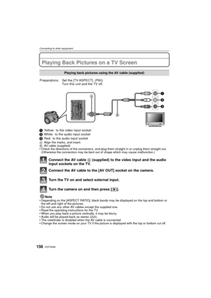 Page 156VQT3A36156
Connecting to other equipment
Playing Back Pictures on a TV Screen
1Yellow: to the video input socket
2 White: to the audio input socket
3 Red: to the audio input socket
A Align the marks, and insert.
B AV cable (supplied)
•Check the directions of the connectors, and plug them straight in or unplug them straight out. 
(Otherwise the connectors may be bent out of shape which may cause malfunction.)
Connect the AV cable  B (supplied) to the video input and the audio 
input sockets on the TV....