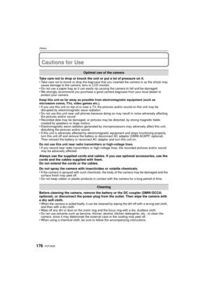 Page 176VQT3A36176
Others
Cautions for Use
Take care not to drop or knock the unit or put a lot of pressure on it.
•Take care not to knock or drop the bag/case that you inserted the camera in as the shock may 
cause damage to the camera, lens or LCD monitor.
•Do not use a paper bag as it can easily rip causing the camera to fall and be damaged.•We strongly recommend you purchase a good camera bag/case from your local dealer to 
protect your camera.
Keep this unit as far away as possible from electromagnetic...