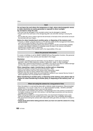 Page 180VQT3A36180
Others
Do not leave the card where the temperature is high, where electromagnetic waves 
or static electricity are easily generated or exposed to direct sunlight.
Do not bend or drop the card.
•
The card may be damaged or the recorded content may be damaged or deleted.•Put the card in the card case or the storage bag after use and when storing or carrying the 
card.
•Do not allow dirt, dust or water to get into the terminals on the back of the card and do not touch 
the terminals with your...