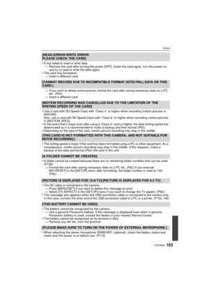 Page 183183VQT3A36
Others
[READ ERROR/WRITE ERROR
PLEASE CHECK THE CARD]
•
It has failed to read or write data.> Remove the card after turning the power [OFF]. Insert the card again, turn the power on, 
and try to read or write the data again.
•The card may be broken.
> Insert a different card.
[CANNOT RECORD DUE TO INCOMPATIBLE FORMAT (NTSC/PAL) DATA ON THIS 
CARD.]
>If you want to delete some pictures, format the card after saving necessary data on a PC 
etc. (P62)
> Insert a different card.
[MOTION RECORDING...