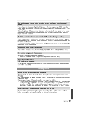 Page 187187VQT3A36
Others
•If recording under fluorescent light, the brightness or the hue may change slightly when the 
shutter speed becomes fast. This occurs due to the characteristics of fluorescent light. It is not 
a malfunction.
•Color or brightness of the screen may change or horizontal streaks may appear on the screen 
when the picture is taken under extremely bright light, or under fluorescent lamps, mercury 
lamps, or sodium lamps etc.
•This is characteristic of MOS sensors which serve as the camera’s...