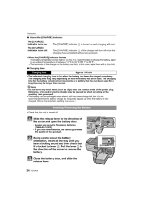 Page 24VQT3A3624
Preparation
∫ About the [CHARGE] indicator
•
When the [CHARGE] indicator flashes–The battery temperature is too high or too low. It is recommended to charge the battery again 
in an ambient temperature of between 10 oC to 30 oC (50 oF to 86 oF).
–The terminals of the charger or the battery are dirty. In this case, wipe them with a dry cloth.
∫ Charging time
•
The indicated charging time is for when the battery has been discharged completely. 
The charging time may vary depending on how the...