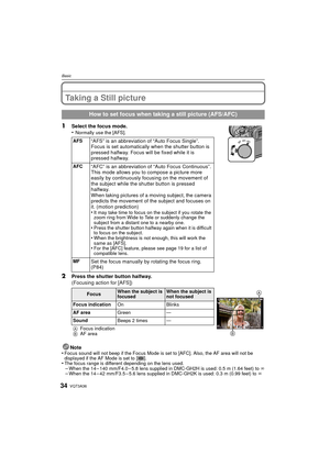 Page 34VQT3A3634
Basic
Taking a Still picture
1Select the focus mode.
•Normally use the [AFS].
2Press the shutter button halfway.
(Focusing action for [AFS])
Note
•
Focus sound will not beep if the Focus Mode is set to [AFC]. Also, the AF area will not be 
displayed if the AF Mode is set to [ ].
•The focus range is different depending on the lens used.–When the 14 – 140 mm/F4.0 – 5.8 lens supplied in DMC-GH2H is used: 0.5 m (1.64 feet) to ¶
–When the 14 – 42 mm/F3.5 – 5.6 lens supplied in DMC-GH2K is used: 0.3...