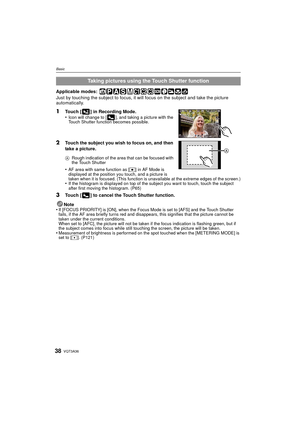 Page 38VQT3A3638
Basic
Applicable modes: 
Just by touching the subject to focus, it will focus on the subject and take the picture 
automatically.
1Touch [ ] in Recording Mode.
•Icon will change to [ ], and taking a picture with the 
Touch Shutter function becomes possible.
2Touch the subject you wish to focus on, and then 
take a picture.
ARough indication of the area that can be focused with 
the Touch Shutter
•AF area with same function as [ Ø] in AF Mode is 
displayed at the position you touch, and a...