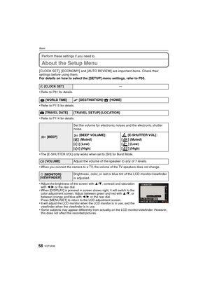 Page 58VQT3A3658
Basic
Perform these settings if you need to.
About the Setup Menu
[CLOCK SET], [ECONOMY] and [AUTO REVIEW] are important items. Check their 
settings before using them.
For details on how to select the [SETUP] menu settings, refer to P55.
•
Refer to P31 for details.
•Refer to P115 for details.
•Refer to P114 for details.
•The [E-SHUTTER VOL] only works when set to [SH] for Burst Mode.
•When you connect the camera to a TV, the volume of the TV speakers does not change.
•Adjust the brightness of...