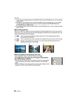 Page 64VQT3A3664
Recording
¢1 Guide lines are displayed when the [GUIDE LINE] of the [CUSTOM] menu is set to anything 
except [OFF].
¢ 2 Histograms are displayed when the [HISTOGRAM] of the [CUSTOM] menu is set to [ON].
It is also possible to display the Exposure meter by setting the [EXPO.METER] of the 
[CUSTOM] menu to [ON]. (P132)
¢ 3 It is displayed when the [LCD INFO.DISP.] of the [CUSTOM] menu is set to anything except 
[OFF]. (P133)
∫ Recording guide line
When you align the subject on the horizontal and...