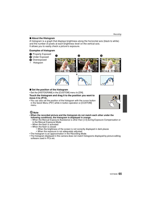 Page 6565VQT3A36
Recording
∫About the Histogram
A histogram is a graph that displays brightnes s along the horizontal axis (black to white) 
and the number of pixels at each brightness level on the vertical axis.
It allows you to easily  check a picture’s exposure.
Examples of histogram
∫ Set the position of the histogram
•
Set the [HISTOGRAM] in the [CUSTOM] menu to [ON].
Touch the histogram and drag it to the position you want to 
move it to (P15).
•
You can also set the position of the histogram with the...