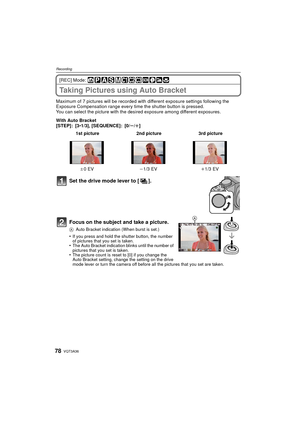 Page 78VQT3A3678
Recording
[REC] Mode: 
Taking Pictures using Auto Bracket
Maximum of 7 pictures will be recorded with different exposure settings following the 
Exposure Compensation range every ti me the shutter button is pressed.
You can select the picture with the des ired exposure among different exposures.
With Auto Bracket
[STEP]: [3 •1/3], [SEQUENCE]: [0/ s/r ]
Set the drive mode lever to [ ].
Focus on the subject and take a picture.
A Auto Bracket indication (When burst is set.)
•If you press and hold...