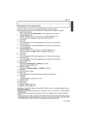 Page 99VQT3A36
Before Use
Before UseStandard Accessories
Check that all the accessories are supplied before using the camera.
Product numbers correct as of October 2010. These may be subject to change.
1 Digital Camera Body (This is referred to as  camera body in these operating instructions.)
2 Interchangeable Lens “LUMIX G VARIO HD 14 – 140 mm/F4.0 – 5.8 ASPH./MEGA O.I.S.”
(This is referred to as  lens in these operating instructions.)
3 Lens Hood
4 Lens Cap (This is attached to the interchangeable lens at...